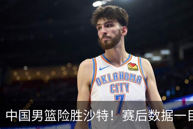 中国男篮险胜沙特！赛后数据一目了然，贡献30分，最大功臣是他！
