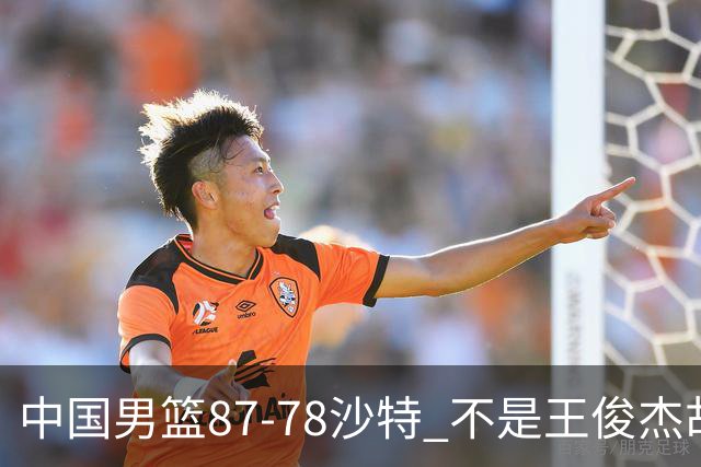 中国男篮87-78沙特 不是王俊杰胡金秋 他才是全场最佳 30+7带队起飞